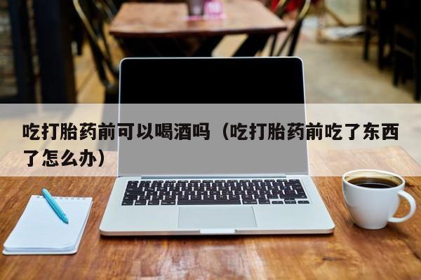 私人打胎药在线购买网站吃打胎药前可以喝酒吗（吃打胎药前吃了东西了怎么办）